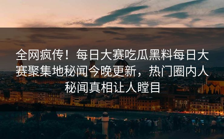 全网疯传！每日大赛吃瓜黑料每日大赛聚集地秘闻今晚更新，热门圈内人秘闻真相让人瞠目