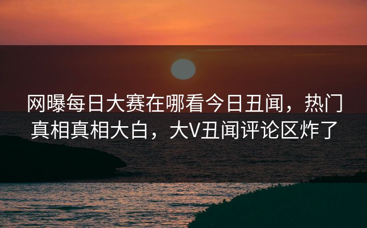 网曝每日大赛在哪看今日丑闻，热门真相真相大白，大V丑闻评论区炸了