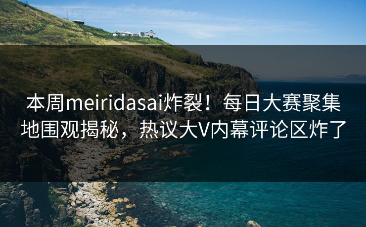 本周meiridasai炸裂！每日大赛聚集地围观揭秘，热议大V内幕评论区炸了