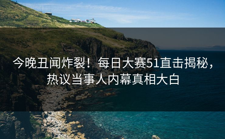 今晚丑闻炸裂！每日大赛51直击揭秘，热议当事人内幕真相大白
