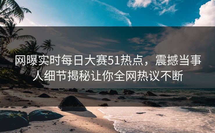 网曝实时每日大赛51热点，震撼当事人细节揭秘让你全网热议不断