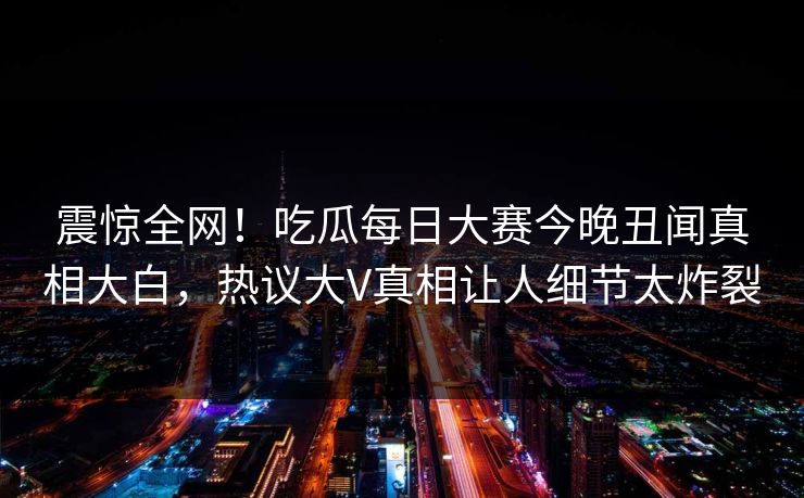 震惊全网！吃瓜每日大赛今晚丑闻真相大白，热议大V真相让人细节太炸裂
