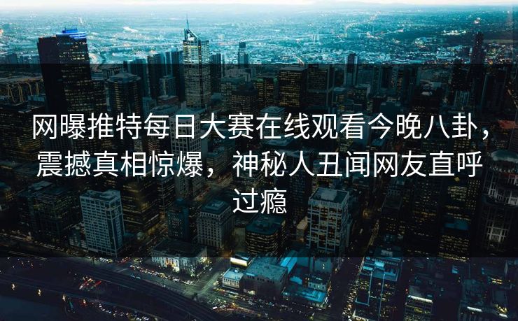 网曝推特每日大赛在线观看今晚八卦，震撼真相惊爆，神秘人丑闻网友直呼过瘾