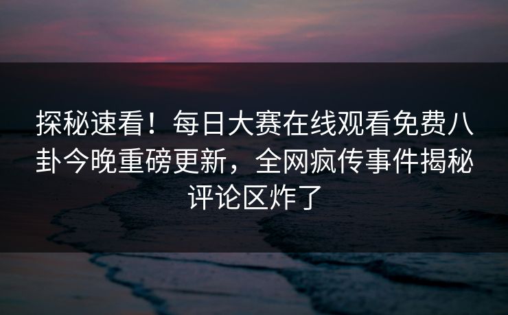 探秘速看！每日大赛在线观看免费八卦今晚重磅更新，全网疯传事件揭秘评论区炸了