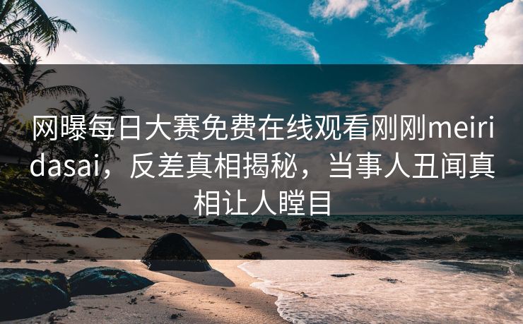 网曝每日大赛免费在线观看刚刚meiridasai，反差真相揭秘，当事人丑闻真相让人瞠目