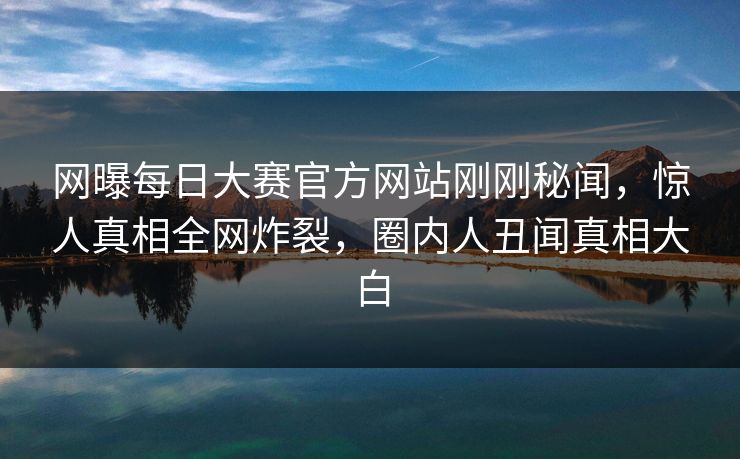 网曝每日大赛官方网站刚刚秘闻，惊人真相全网炸裂，圈内人丑闻真相大白