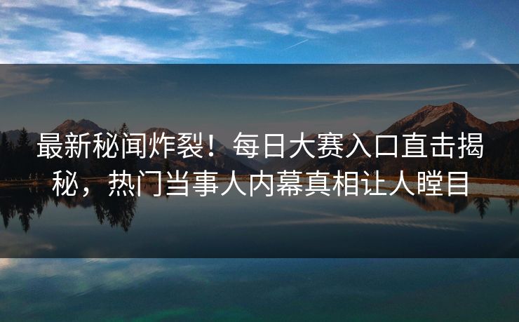 最新秘闻炸裂！每日大赛入口直击揭秘，热门当事人内幕真相让人瞠目