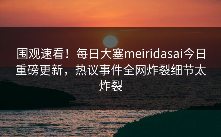 围观速看！每日大塞meiridasai今日重磅更新，热议事件全网炸裂细节太炸裂