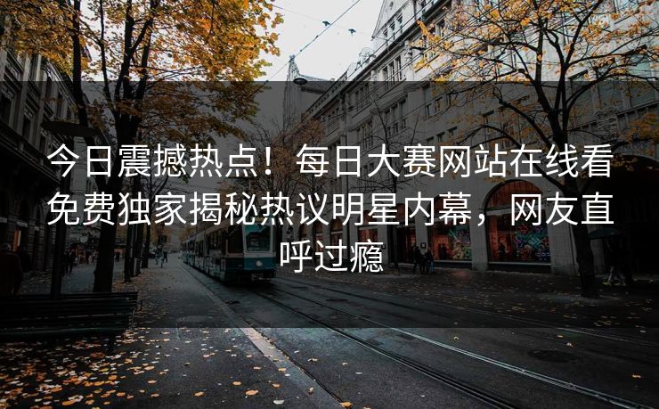 今日震撼热点！每日大赛网站在线看免费独家揭秘热议明星内幕，网友直呼过瘾