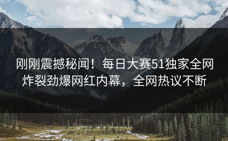 刚刚震撼秘闻！每日大赛51独家全网炸裂劲爆网红内幕，全网热议不断