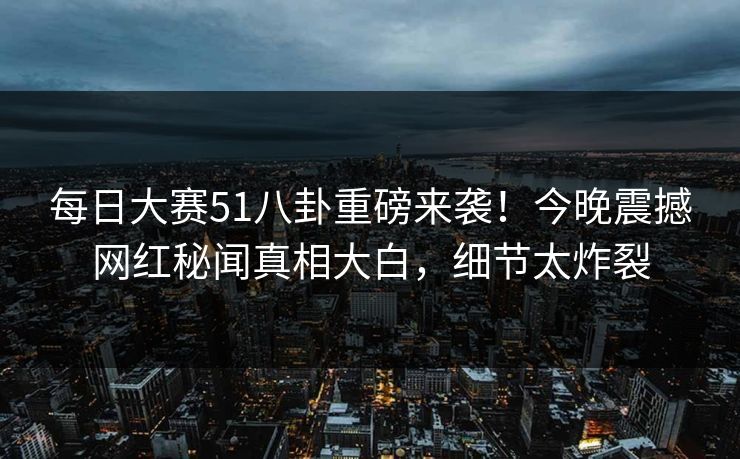 每日大赛51八卦重磅来袭！今晚震撼网红秘闻真相大白，细节太炸裂