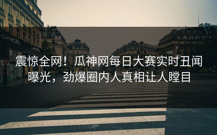 震惊全网！瓜神网每日大赛实时丑闻曝光，劲爆圈内人真相让人瞠目