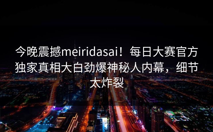 今晚震撼meiridasai！每日大赛官方独家真相大白劲爆神秘人内幕，细节太炸裂