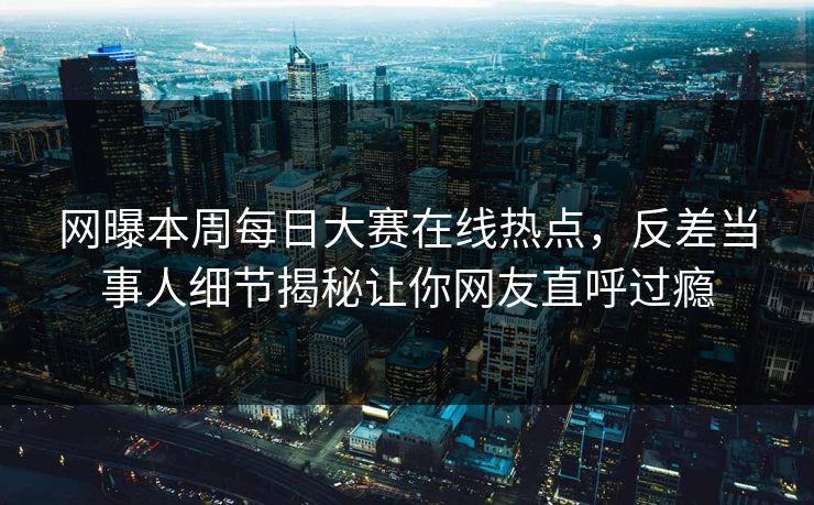 网曝本周每日大赛在线热点，反差当事人细节揭秘让你网友直呼过瘾