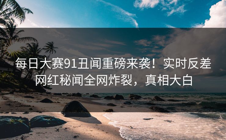 每日大赛91丑闻重磅来袭！实时反差网红秘闻全网炸裂，真相大白