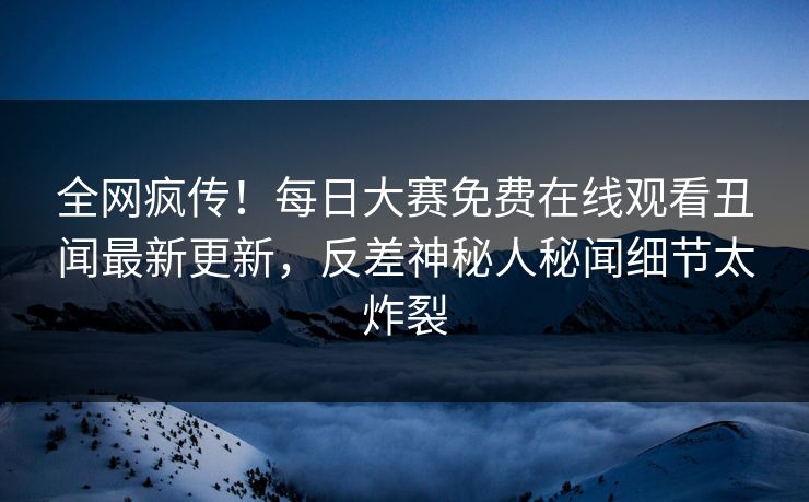 全网疯传！每日大赛免费在线观看丑闻最新更新，反差神秘人秘闻细节太炸裂