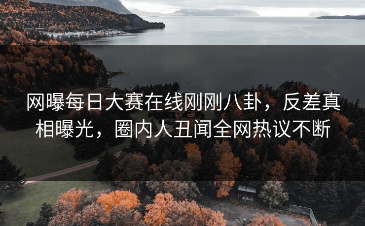 网曝每日大赛在线刚刚八卦，反差真相曝光，圈内人丑闻全网热议不断