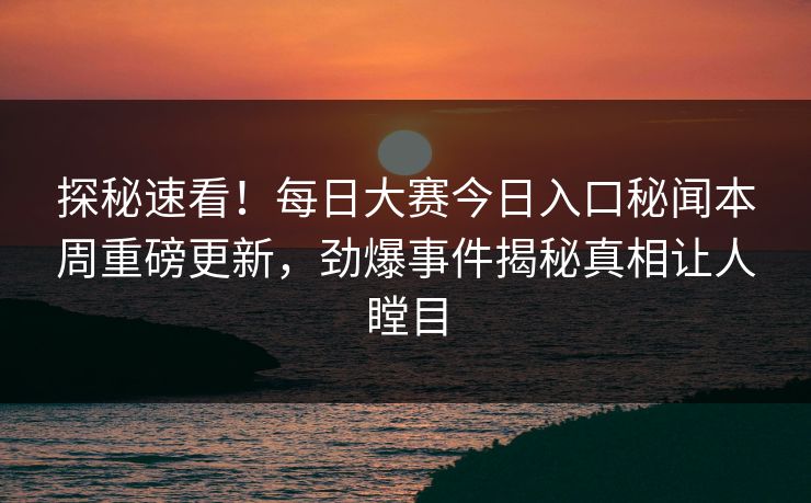 探秘速看！每日大赛今日入口秘闻本周重磅更新，劲爆事件揭秘真相让人瞠目