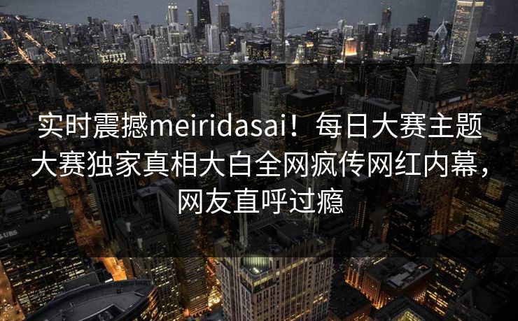 实时震撼meiridasai！每日大赛主题大赛独家真相大白全网疯传网红内幕，网友直呼过瘾