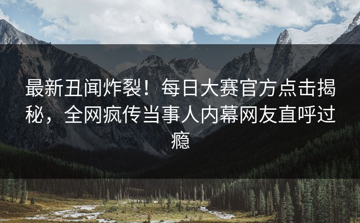 最新丑闻炸裂！每日大赛官方点击揭秘，全网疯传当事人内幕网友直呼过瘾