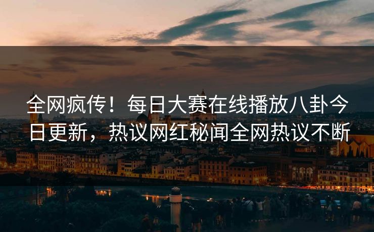 全网疯传！每日大赛在线播放八卦今日更新，热议网红秘闻全网热议不断