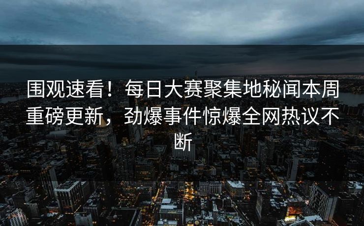 围观速看！每日大赛聚集地秘闻本周重磅更新，劲爆事件惊爆全网热议不断