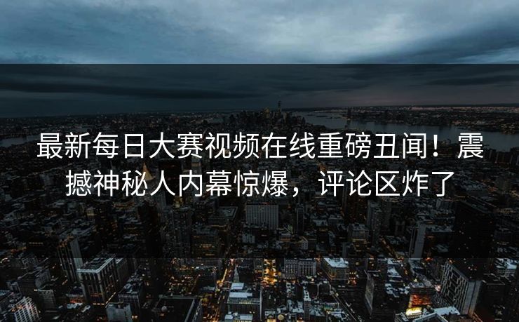 最新每日大赛视频在线重磅丑闻！震撼神秘人内幕惊爆，评论区炸了