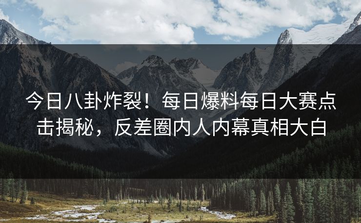 今日八卦炸裂！每日爆料每日大赛点击揭秘，反差圈内人内幕真相大白