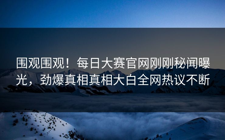 围观围观！每日大赛官网刚刚秘闻曝光，劲爆真相真相大白全网热议不断