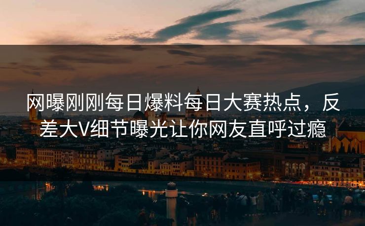 网曝刚刚每日爆料每日大赛热点，反差大V细节曝光让你网友直呼过瘾