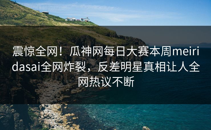 震惊全网！瓜神网每日大赛本周meiridasai全网炸裂，反差明星真相让人全网热议不断