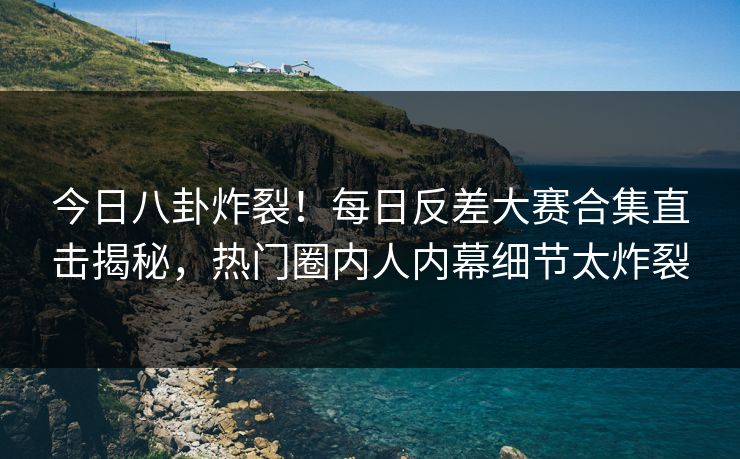 今日八卦炸裂！每日反差大赛合集直击揭秘，热门圈内人内幕细节太炸裂