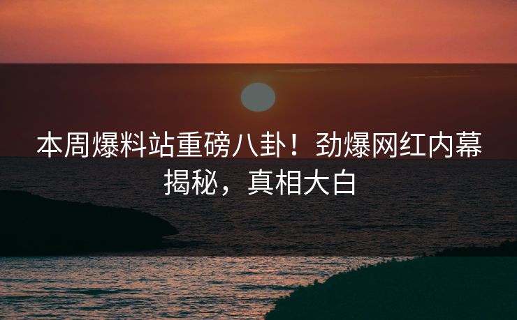 本周爆料站重磅八卦！劲爆网红内幕揭秘，真相大白