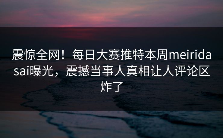 震惊全网！每日大赛推特本周meiridasai曝光，震撼当事人真相让人评论区炸了