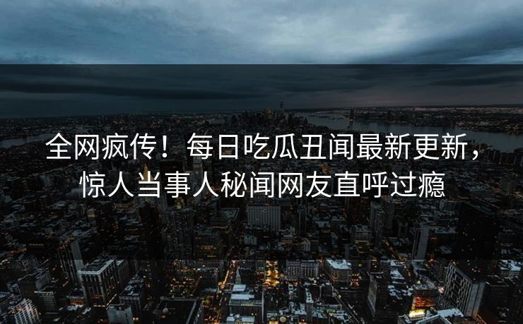 全网疯传！每日吃瓜丑闻最新更新，惊人当事人秘闻网友直呼过瘾