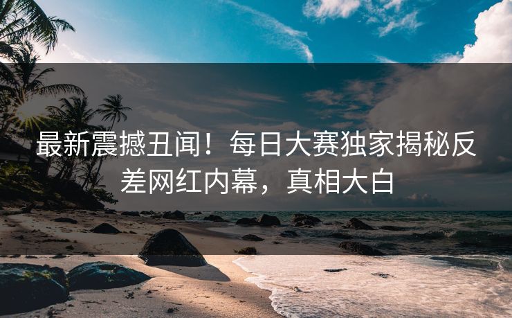 最新震撼丑闻！每日大赛独家揭秘反差网红内幕，真相大白