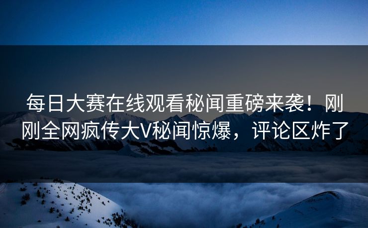 每日大赛在线观看秘闻重磅来袭！刚刚全网疯传大V秘闻惊爆，评论区炸了