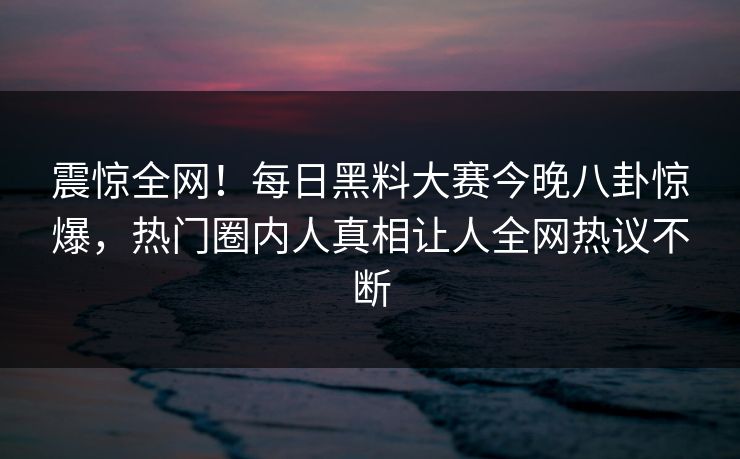 震惊全网！每日黑料大赛今晚八卦惊爆，热门圈内人真相让人全网热议不断