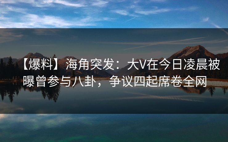 【爆料】海角突发：大V在今日凌晨被曝曾参与八卦，争议四起席卷全网