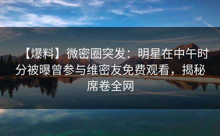 【爆料】微密圈突发：明星在中午时分被曝曾参与维密友免费观看，揭秘席卷全网
