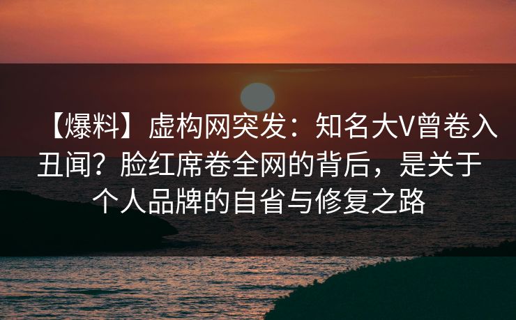 【爆料】虚构网突发：知名大V曾卷入丑闻？脸红席卷全网的背后，是关于个人品牌的自省与修复之路