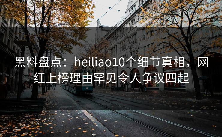 黑料盘点：heiliao10个细节真相，网红上榜理由罕见令人争议四起