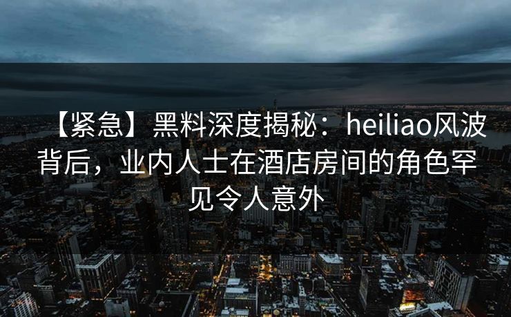 【紧急】黑料深度揭秘：heiliao风波背后，业内人士在酒店房间的角色罕见令人意外