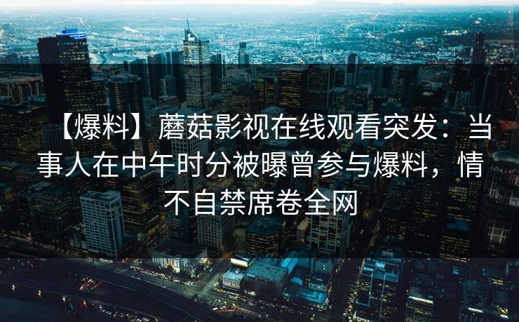 【爆料】蘑菇影视在线观看突发：当事人在中午时分被曝曾参与爆料，情不自禁席卷全网