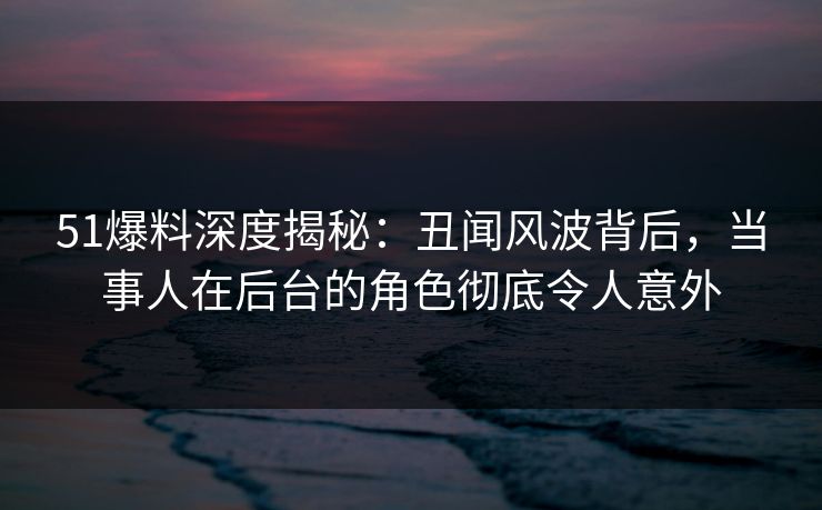 51爆料深度揭秘：丑闻风波背后，当事人在后台的角色彻底令人意外