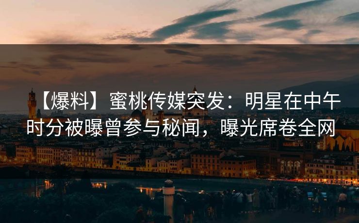 【爆料】蜜桃传媒突发：明星在中午时分被曝曾参与秘闻，曝光席卷全网