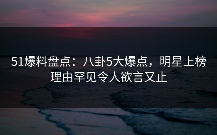 51爆料盘点：八卦5大爆点，明星上榜理由罕见令人欲言又止