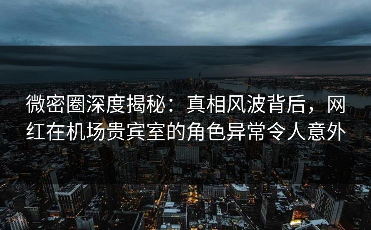 微密圈深度揭秘：真相风波背后，网红在机场贵宾室的角色异常令人意外
