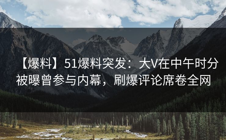 【爆料】51爆料突发：大V在中午时分被曝曾参与内幕，刷爆评论席卷全网