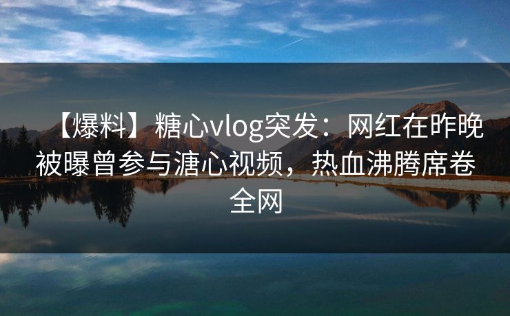 【爆料】糖心vlog突发：网红在昨晚被曝曾参与溏心视频，热血沸腾席卷全网